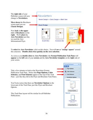 The right side of your
Publisher screen will now
change to Newsletters.

Move down the Brochures
screen until you see
Classic Designs.

Now look in the upper
row of Brochures on the
right. We'll select the
Arcs Newsletter just like
we used the Arcs
Informational Flyer.



To select the Arcs Newsletter, click on this choice. You will see an “orange square” around
this selection. Double click twice quickly on the Arcs selection.

As soon as you double click the Arcs Newsletter, the Format Publication Task Pane will
appear on the left side of your screen and the Arcs Newsletter template on the right side of
your screen.




Take a few minutes to look at the Newsletter Format
Publication Task Pane. Notice that Page Options, Color
Schemes, and Font Schemes appear at the top of this Task
Pane – just like they did in the Flyer and Brochure Task Panes.


You’ll also notice that there are Newsletter Options in the
lower part of the Task Pane, just like Flyer and Brochure
Options.


This Task Pane layout will be similar for all Publisher
Publications.




                                                56
 