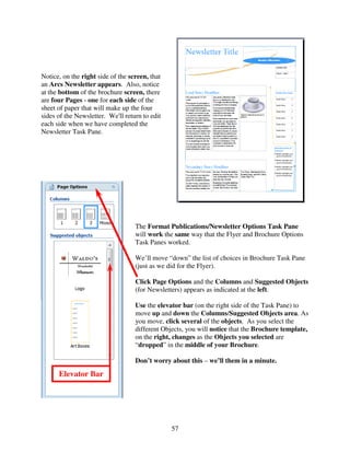 Notice, on the right side of the screen, that
an Arcs Newsletter appears. Also, notice
at the bottom of the brochure screen, there
are four Pages - one for each side of the
sheet of paper that will make up the four
sides of the Newsletter. We'll return to edit
each side when we have completed the
Newsletter Task Pane.




                                   The Format Publications/Newsletter Options Task Pane
                                   will work the same way that the Flyer and Brochure Options
                                   Task Panes worked.

                                   We’ll move “down” the list of choices in Brochure Task Pane
                                   (just as we did for the Flyer).

                                   Click Page Options and the Columns and Suggested Objects
                                   (for Newsletters) appears as indicated at the left.

                                   Use the elevator bar (on the right side of the Task Pane) to
                                   move up and down the Columns/Suggested Objects area. As
                                   you move, click several of the objects. As you select the
                                   different Objects, you will notice that the Brochure template,
                                   on the right, changes as the Objects you selected are
                                   “dropped” in the middle of your Brochure.

                                   Don’t worry about this – we’ll them in a minute.
      Elevator Bar




                                                57
 
