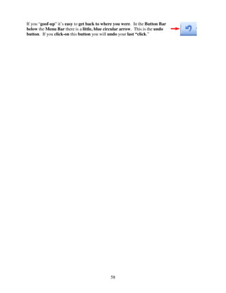 If you “goof-up” it’s easy to get back to where you were. In the Button Bar
below the Menu Bar there is a little, blue circular arrow. This is the undo
button. If you click-on this button you will undo your last “click.”




                                             58
 