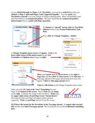 As you clicked through the Pages of the Newsletter, you may have noticed that when you
clicked-on Page 2, that both Pages 2 and 3 appeared together. You may print your
Newsletters yourself, or at your college or business printing plant. Many will probably send
their Newsletters to a commercial printer. We have found that the commercial printers
desire/require that you print each Page separately.


                                          To change the “spread” layout, click the Newsletter
                                          Options choice in the Format Publications Task
                                          Pane.

                                          Next, click the Change Template… button.




A Change Template menu screen will appear. Look at the
lower right corner of this menu screen for the Arcs
Customize and Options area (image on right).




                                  Move your cursor over the down arrow on the right of
                                  Page size: and then click the down arrow in the blue bar. A
                                  One-page spread or Two-page spread drop down area will
                                  appear. Click the One-page spread choice.

                                  Click the OK button on the Change Template menu screen.

After you click OK, look at the “new” formatting for your
Pages at the bottom of the screen. They’ll look like the image
on the right. Compare this image to the one above. Notice how
the upper right corner of each Page is now “turned down.”
This indicates that each Page will appear and be printed
separately. Click-on each Page and you’ll see this is true.

We’ll leave the layout for the Newsletter in the Two-page spread. So repeat what you just
did, but this time select Two-page spread. We’re doing this to in order to illustrate something
later.



                                              60
 