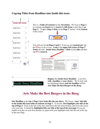 Copying Titles from Headlines into Inside this issue:



                           This is a Table of Contents for the Newsletter. We’ll go to Page 2
                           in a minute and learn how to insert the title from a story that is on
                           Page 2. To go to Page 2 click-on the Page 2 “button” at the bottom
                           of the screen.




                           You will now be on Pages 2 and 3. If you are not zoomed-out, tap
                           the F9 key to do so now. Look at the upper left corner of Page 2.
                           Notice the title: Inside Story Headline. Click-on this title and then
                           tap F9 to zoom-in.




                                               Replace this Inside Story Headline – a text box –
                                               with a headline of your choice. We’ll stick with
                                               our hamburger theme and our headline will be:
                                               Arts Make the Best Burgers in the Burg.




Our Headline at the top of Page 2 now looks like the one above. We’ll now “copy” this title
to the Inside this issue table of contents on Page 1. To do this, first highlight your title at the
top of Page 2. Click to the left of the title, hold down the left mouse button, and move the cursor
over your title. It should be highlighted like our title at the top of the next page. If you are
unable to do this on your first attempt, try again until your highlight looks like the one at the top
of the next Page.



                                                 62
 