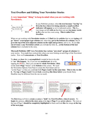 Text Overflow and Editing Your Newsletter Stories
A very important "thing" to keep in mind when you are working with
Newsletters.
                                  In any Publisher product, when the text becomes "too big" to
                                  fit in the box where it is being entered, a small overflow
                                  indicator will appear as we've indicated earlier. The A…
                                  (see image on left) tells us that there are just too many words
                                  to fit in the text box were using. This is called Text
                                  Overflow.

When we are working with Newsletter stories we’ll find that the articles that we are typing will
go "down" a newspaper type column and, when they get to the bottom of a column, they'll
go to the top of the next adjacent column on the right and go down, and so on. If you run
out of room in any Newsletter article you will see the little A… at the bottom of the last
column that is included in the story.

Microsoft Publisher 2007 Arcs Newsletter has various "pre-sized" groups of columns for
your stories. You might have noticed this when you were looking at each Page of the Newsletter
earlier. Now we'll concentrate on Text Overflow.

To show you how this is accomplished it might be best to be able
to "see" this happen. So, if you are not zoomed-out, do so by
tapping the F9 key. Once you can see the whole Newsletter, click-
on the 2 or 3 Page "button" at the bottom of the screen. We used
the Newsletter Options Task Pane to create this Newsletter and we
"set the Pages" so that you could see both Pages 2 and 3 at the same time. This is why we did
it. The top of Pages 2 and 3 should look something like those below (your Inside Story
Headline may be different from the one we used).




The first thing we'll do is create an area to "hold" the Text Overflow, when it occurs. To
begin this process, click-in the story area at the top of Page 3 (see arrow above). The story at
the top of Page 3 should be completely highlighted in black and look like the image at the top
of the next page.



                                               64
 