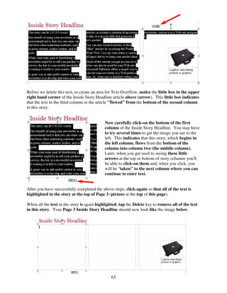Before we delete this text, to create an area for Text Overflow, notice the little box in the upper
right hand corner of the Inside Story Headline article above (arrow). This little box indicates
that the text in the third column in the article "flowed" from the bottom of the second column
in this story.


                                            Now carefully click-on the bottom of the first
                                            column of the Inside Story Headline. You may have
                                            to try several times to get the image you see to the
                                            left. This indicates that this story, which begins in
                                            the left column, flows from the bottom of the
                                            column into column two (the middle column).
                                            Later, when you get used to seeing these little
                                            arrows at the top or bottom of story columns you'll
                                            be able to click-on them and, when you click, you
                                            will be "taken" to the next column where you can
                                            continue to enter text.


After you have successfully completed the above steps, click-again so that all of the text is
highlighted in the story at the top of Page 3 (picture at the top of this page).

When all the text in the story is again highlighted, tap the Delete key to remove all of the text
in this story. Your Page 3 Inside Story Headline should now look like the image below.




                                                65
 