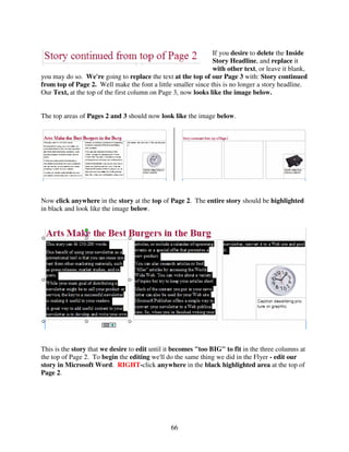 If you desire to delete the Inside
                                                               Story Headline, and replace it
                                                               with other text, or leave it blank,
you may do so. We're going to replace the text at the top of our Page 3 with: Story continued
from top of Page 2. Well make the font a little smaller since this is no longer a story headline.
Our Text, at the top of the first column on Page 3, now looks like the image below.


The top areas of Pages 2 and 3 should now look like the image below.




Now click anywhere in the story at the top of Page 2. The entire story should be highlighted
in black and look like the image below.




This is the story that we desire to edit until it becomes "too BIG" to fit in the three columns at
the top of Page 2. To begin the editing we'll do the same thing we did in the Flyer - edit our
story in Microsoft Word. RIGHT-click anywhere in the black highlighted area at the top of
Page 2.




                                                66
 