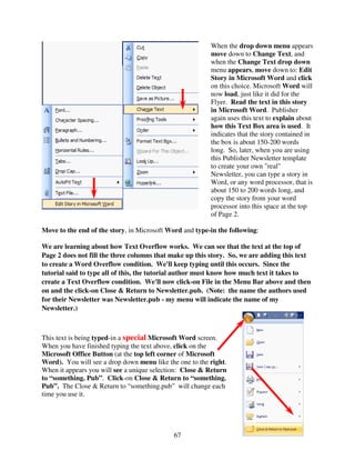 When the drop down menu appears
                                                         move down to Change Text, and
                                                         when the Change Text drop down
                                                         menu appears, move down to: Edit
                                                         Story in Microsoft Word and click
                                                         on this choice. Microsoft Word will
                                                         now load, just like it did for the
                                                         Flyer. Read the text in this story
                                                         in Microsoft Word. Publisher
                                                         again uses this text to explain about
                                                         how this Text Box area is used. It
                                                         indicates that the story contained in
                                                         the box is about 150-200 words
                                                         long. So, later, when you are using
                                                         this Publisher Newsletter template
                                                         to create your own "real"
                                                         Newsletter, you can type a story in
                                                         Word, or any word processor, that is
                                                         about 150 to 200 words long, and
                                                         copy the story from your word
                                                         processor into this space at the top
                                                         of Page 2.

Move to the end of the story, in Microsoft Word and type-in the following:

We are learning about how Text Overflow works. We can see that the text at the top of
Page 2 does not fill the three columns that make up this story. So, we are adding this text
to create a Word Overflow condition. We'll keep typing until this occurs. Since the
tutorial said to type all of this, the tutorial author must know how much text it takes to
create a Text Overflow condition. We'll now click-on File in the Menu Bar above and then
on and the click-on Close & Return to Newsletter.pub. (Note: the name the authors used
for their Newsletter was Newsletter.pub - my menu will indicate the name of my
Newsletter.)



This text is being typed-in a special Microsoft Word screen.
When you have finished typing the text above, click on the
Microsoft Office Button (at the top left corner of Microsoft
Word). You will see a drop down menu like the one to the right.
When it appears you will see a unique selection: Close & Return
to “something. Pub”. Click-on Close & Return to “something.
Pub”. The Close & Return to “something.pub” will change each
time you use it.




                                             67
 