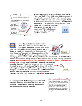 You will see that your three text columns at the top of
                                     Page 2 are "full." If you click-in the third column, and it
                                     may take a few tries to do this, you will eventually see the
                                     over flow condition which looks like the image to the left.
                                     At the bottom of the column you will see a Text Overflow
                                     indicator: A…. When you can see the indicator a small
                                     "chain link" will appear at the top of
                                     the screen in the right side of the
                                     button bar. This chain link only
                                     appears when there is a Text
                                     Overflow condition.




               Now, click the left mouse button on the
               chain link. When you click the chain link
               will appear "depressed" (as seen in the image
to the left). Now move the mouse cursor over the text at
the top of Page 2. As you move it over the text you will
notice the cursor "changes" to a little measuring cup that
seems to be "full of alphabet soup" (you'll almost need a
magnifying glass to see this). This "full cup" indicates that it contains the all Text Overflow
from the text columns at the top of Page 2. Anywhere you move on Page 2 the cup will remain
upright. This means that Page 2 is “full” and there is nowhere to “dump” the extra text in
the cup. Now, carefully move the cup over the empty text area you
created at the top of Page 3. As soon as you move the cursor over
this empty area, you will see the cup "tip" a bit and will see the
letters appear to be "pouring" from the cup (like the cup image on
the right). This means that you can “pour” the Text Overflow into
the area at the top of Page 3. To do this, when you see the
"spilling" cup in the Page 3 blank area, click the left mouse button.



As soon as you click the button you will see the first
column at the top of Page three “fill” with the Text
Overflow. Your text area at the top of Page 3 will
look similar to the image at the right.




                                               68
 
