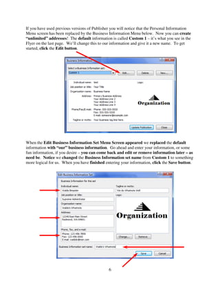 If you have used previous versions of Publisher you will notice that the Personal Information
Menu screen has been replaced by the Business Information Menu below. Now you can create
“unlimited” addresses! The default information is called Custom 1 – it’s what you see in the
Flyer on the last page. We’ll change this to our information and give it a new name. To get
started, click the Edit button.




When the Edit Business Information Set Menu Screen appeared we replaced the default
information with “our” business information. Go ahead and enter your information, or some
fun information, if you desire – you can come back and edit or remove information later – as
need be. Notice we changed the Business Information set name from Custom 1 to something
more logical for us. When you have finished entering your information, click the Save button.




                                              6
 