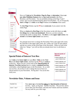 Now we’ll look at the Newsletter, Page by Page, to determine if there are
                 any other Publisher features that we have not covered in the Flyer,
                 Brochure, and Newsletter. You are probably looking at the Page 2 and 3
                 screen, since we just finished learning about Text Overflow. So, we’ll logically
                 start on Page 1, so click-on the Page 1 button at the bottom of the screen.

                 To view Page 1 better, tap the F9 key to zoom-out, if you cannot view the
                 whole Page.

                 When we look at the first Page of the Newsletter (at the left) there are only
                 two things that we have not mentioned. However, you have already,
                 mastered the skills to change them. The first is in the upper right corner, the
                 second in the lower right corner (see arrows).


                 You already know how to change the Newsletter Title in the upper left corner,
                 the Title Box in the upper right corner, the “coffee cup” Clip Art and caption,
                 and the two stories on the front Page of the Newsletter. When we look at the
                 other two “things,” you will see that you already know how to edit them as
                 well.



Special Points of Interest Text Box
Let’s look at the lower right text area first. Click-on this Text
Box in the lower right corner, and then tap the F9 key to zoom in
on the box. When you get a closer look at this Special points of
interest: Text Box you see that it is simply a standard text box,
with bullets, which highlight topics in the Newsletter. So, as with
any text box, all you have to do is change the text to focus on
special articles in your Newsletter. No big deal! You can do this
easily now.



Newsletter Date, Volume and Issue

                          Now move up to the text box above the Special points of interest:
                          text box. Again, no big deal. Another Text Box. This text box allows
                          you to date your Newsletter, and enter the Volume and Issue numbers.
                          An easy task for you at this stage.



                                               69
 