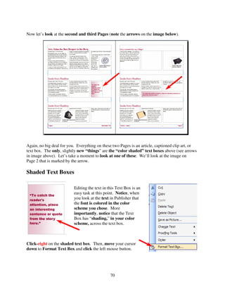 Now let’s look at the second and third Pages (note the arrows on the image below).




Again, no big deal for you. Everything on these two Pages is an article, captioned clip art, or
text box. The only, slightly new “things” are the “color shaded” text boxes above (see arrows
in image above). Let’s take a moment to look at one of these. We’ll look at the image on
Page 2 that is marked by the arrow.

Shaded Text Boxes

                          Editing the text in this Text Box is an
                          easy task at this point. Notice, when
                          you look at the text in Publisher that
                          the font is colored in the color
                          scheme you chose. More
                          importantly, notice that the Text
                          Box has “shading,” in your color
                          scheme, across the text box.



Click-right on the shaded text box. Then, move your cursor
down to Format Text Box and click the left mouse button.




                                               70
 
