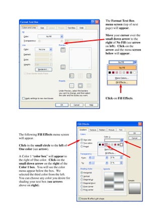 The Format Text Box
                                                menu screen (top of next
                                                page) will appear.

                                                Move your cursor over the
                                                small down arrow to the
                                                right of No Fill (see arrow
                                                on left). Click-on the
                                                arrow and the menu screen
                                                below will appear.




                                                Click-on Fill Effects.




The following Fill Effects menu screen
will appear.

Click-in the small circle to the left of
One color (see arrow).

A Color 1 “color box” will appear to
the right of One color. Click-on the
small down arrow on the right of the
Color 1 box. You will see the color
menu appear below the box. We
selected the third color from the left.
You can choose any color you desire for
shading your text box (see arrows
above on right).


                                           71
 