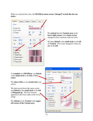 When we selected this color, the Fill Effects menu screen “changed” to look like the one
below.




                                                   We noticed that the Variants area in the
                                                   lower right corner of the menu screen
                                                   changed to four variations with our color.

                                                   We then clicked-in the small circle to the left
                                                   of Vertical. The screen changed to what you
                                                   see on the left.




To complete our Fill Effects, we clicked-
in the small circle to the left of Two
colors.

We chose white as our second color (see
arrow).

We then moved down the menu screen
and clicked in the small circle to the left
of Diagonal up. The four Variants
appeared in the lower right corner of our
image.

We clicked-on the Variant in the upper
left corner of the Variant area.




                                              72
 