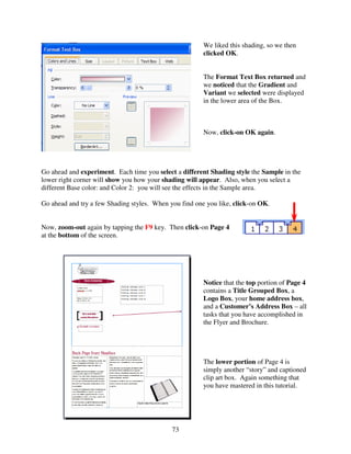 We liked this shading, so we then
                                                        clicked OK.


                                                        The Format Text Box returned and
                                                        we noticed that the Gradient and
                                                        Variant we selected were displayed
                                                        in the lower area of the Box.



                                                        Now, click-on OK again.




Go ahead and experiment. Each time you select a different Shading style the Sample in the
lower right corner will show you how your shading will appear. Also, when you select a
different Base color: and Color 2: you will see the effects in the Sample area.

Go ahead and try a few Shading styles. When you find one you like, click-on OK.


Now, zoom-out again by tapping the F9 key. Then click-on Page 4
at the bottom of the screen.




                                                        Notice that the top portion of Page 4
                                                        contains a Title Grouped Box, a
                                                        Logo Box, your home address box,
                                                        and a Customer’s Address Box – all
                                                        tasks that you have accomplished in
                                                        the Flyer and Brochure.




                                                        The lower portion of Page 4 is
                                                        simply another “story” and captioned
                                                        clip art box. Again something that
                                                        you have mastered in this tutorial.




                                             73
 