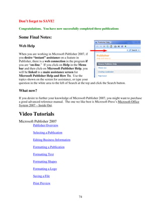 Don’t forget to SAVE!
Congratulations. You have now successfully completed three publications

Some Final Notes:

Web Help

When you are working in Microsoft Publisher 2007, if
you desire “instant” assistance on a feature in
Publisher, there is a web connection in the program if
you are “on-line.” If you click-on Help in the Menu
bar and then click-on Microsoft Publisher Help, you
will be linked to a main assistance screen for
Microsoft Publisher Help and How To. Use the
topics shown on the screen for assistance, or type your
question in the white area to the left of Search at the top and click the Search button.

What now?
If you desire to further your knowledge of Microsoft Publisher 2007, you might want to purchase
a good advanced reference manual. The one we like best is Microsoft Press’s Microsoft Office
System 2007 – Inside Out.

Video Tutorials
Microsoft Publisher 2007
           Publisher Overview

           Selecting a Publication

           Editing Business Information

           Formatting a Publication

           Formatting Text

           Formatting Shapes

           Formatting a Logo

           Saving a File

           Print Preview



                                                 74
 