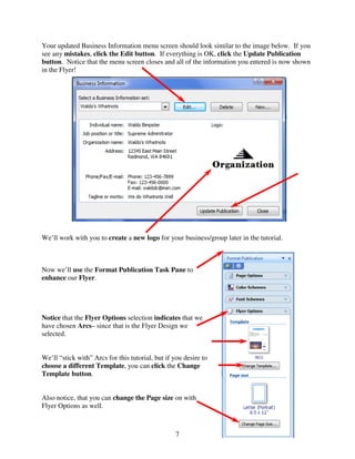 Your updated Business Information menu screen should look similar to the image below. If you
see any mistakes, click the Edit button. If everything is OK, click the Update Publication
button. Notice that the menu screen closes and all of the information you entered is now shown
in the Flyer!




We’ll work with you to create a new logo for your business/group later in the tutorial.



Now we’ll use the Format Publication Task Pane to
enhance our Flyer.




Notice that the Flyer Options selection indicates that we
have chosen Arcs– since that is the Flyer Design we
selected.


We’ll “stick with” Arcs for this tutorial, but if you desire to
choose a different Template, you can click the Change
Template button.


Also notice, that you can change the Page size on with
Flyer Options as well.



                                                   7
 
