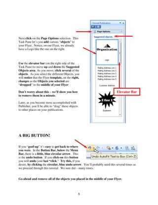 Next click-on the Page Options selection. This
Task Pane let’s you add various “objects” to
your Flyer. Notice, on our Flyer, we already
have a Logo like the one on the right.



Use the elevator bar (on the right side of the
Task Pane) to move up and down the Suggested
Objects area. As you move, click several of the
objects. As you select the different Objects, you
will notice that the Flyer template, on the right,
changes as the Objects you selected are
“dropped” in the middle of your Flyer.

Don’t worry about this – we’ll show you how                                  Elevator Bar
to remove them in a minute.

Later, as you become more accomplished with
Publisher, you’ll be able to “drag” these objects
to other places on your publications.




A BIG BUTTON!

If you “goof-up” it’s easy to get back to where
you were. In the Button Bar, below the Menu
Bar, there is a little, blue circular arrow. This
is the undo button. If you click-on this button
you will undo your last “click.” Try this, if you
desire, by clicking the circular, blue undo arrow. You’ll probably need this several times as
we proceed through this tutorial. We sure did – many times.


Go ahead and remove all of the objects you placed in the middle of your Flyer.



                                                    8
 
