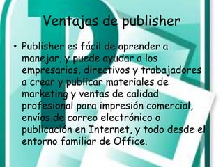 Ventajas de publisher
• Publisher es fácil de aprender a
  manejar, y puede ayudar a los
  empresarios, directivos y trabajadores
  a crear y publicar materiales de
  marketing y ventas de calidad
  profesional para impresión comercial,
  envíos de correo electrónico o
  publicación en Internet, y todo desde el
  entorno familiar de Office.
 