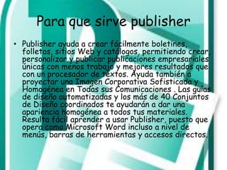 Para que sirve publisher
• Publisher ayuda a crear fácilmente boletines,
  folletos, sitios Web y catálogos, permitiendo crear,
  personalizar y publicar publicaciones empresariales
  únicas con menos trabajo y mejores resultados que
  con un procesador de textos. Ayuda también a
  proyectar una Imagen Corporativa Sofisticada y
  Homogénea en Todas sus Comunicaciones . Las guías
  de diseño automatizadas y los más de 40 Conjuntos
  de Diseño coordinados te ayudarán a dar una
  apariencia homogénea a todos tus materiales.
  Resulta fácil aprender a usar Publisher, puesto que
  opera como Microsoft Word incluso a nivel de
  menús, barras de herramientas y accesos directos.
 