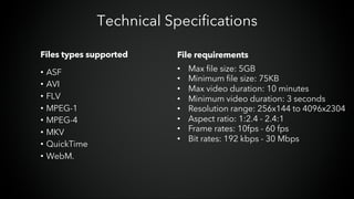 Files types supported
• ASF
• AVI
• FLV
• MPEG-1
• MPEG-4
• MKV
• QuickTime
• WebM.
Technical Specifications
File requirements
• Max file size: 5GB
• Minimum file size: 75KB
• Max video duration: 10 minutes
• Minimum video duration: 3 seconds
• Resolution range: 256x144 to 4096x2304
• Aspect ratio: 1:2.4 - 2.4:1
• Frame rates: 10fps - 60 fps
• Bit rates: 192 kbps - 30 Mbps
 