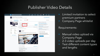 6
Publisher Video Details
§ Limited invitation to select
premium partners
§ Company Page whitelist
Requirements:
§ Manual video upload via
Company Page
§ 2-3 video uploads per day
§ Test different content types
and lengths
 