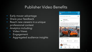 8
Publisher Video Benefits
§ Early mover advantage
§ Share your feedback
§ Reach new viewers in a unique
professional context
§ Analytics including:
§ Video Views
§ Engagement
§ Aggregated audience insights
 