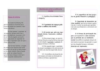 Medidas para evitar a violência na
                                                      escolas

                                                                                             4-A competência de bons projec-
                                              1- A prática da actividade física        tos de gestão financeira e pedagógica.
       Causas do bullying
                                        e desporto.

                                                                                              5- Capacidade de desenvolver um
        As causas do bullying. Em                                                      clima saudável, que leve os alunos a gosta-
geral as causas ou factores que o              2-A qualidade dos espaços pode          rem de ir e estar na escola para aprende-
provocam podem ser pessoais, fami-      evitar a violência nas escolas.                rem com os professores e conviverem com
liares e escolares:                                                                    os amigos.

       No lado pessoal, o agressor vê
                                               3-Há escolas que, pela sua orga-
-se superior, porque conta com o                                                              6-As formas de participação dos
                                        nização interna, favorecem a violência
apoio de cúmplices, ou porque a víti-                                                  pais e principalmente o valor excessivo
                                        escolar?
ma se trata de alguém com muito
                                               3.1-Em primeiro lugar, as caracte-      que se pretende dar ao rendimento
pouca capacidade de responder às
                                        rísticas físicas e arquitectónicas das esco-   escolar (excelência a qualquer preço), em
agressões. O agressor quer ver que a
vítima sinta-se mal.                    las em relação à qualidade e conforto de       detrimento do prazer de aprender e a pen-
                                        espaços formais e informais                    sar em situações formais e informais
        No terreno familiar, a origem          3.2-Em segundo lugar, a qualidade       deveriam ser repensadas .
da violência nos rapazes pode estar     do projecto pedagógico de cada escola em
na ausência de um pai ou pela presen-   paralelo com uma boa supervisão dos alu-
ça de um pai violento. Essa situação    nos
pode gerar um comportamento
                                               3.3 –A existência de projectos de
agressivo nas crianças e levá-las à
                                        intervenção centrados na diminuição da
violência quando adolescentes.
                                        violência (vítimas e agressores).
 