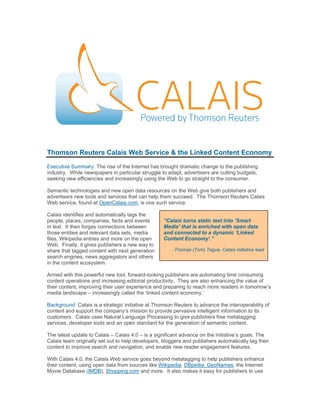 Thomson Reuters Calais Web Service & the Linked Content Economy
Executive Summary: The rise of the Internet has brought dramatic change to the publishing
industry. While newspapers in particular struggle to adapt, advertisers are cutting budgets,
seeking new efficiencies and increasingly using the Web to go straight to the consumer.

Semantic technologies and new open data resources on the Web give both publishers and
advertisers new tools and services that can help them succeed. The Thomson Reuters Calais
Web service, found at OpenCalais.com, is one such service.

Calais identifies and automatically tags the
people, places, companies, facts and events        “Calais turns static text into ‘Smart
in text. It then forges connections between        Media’ that is enriched with open data
those entities and relevant data sets, media       and connected to a dynamic ‘Linked
files, Wikipedia entries and more on the open      Content Economy’.”
Web. Finally, it gives publishers a new way to
share that tagged content with next generation         -Thomas (Tom) Tague, Calais initiative lead
search engines, news aggregators and others
in the content ecosystem.

Armed with this powerful new tool, forward-looking publishers are automating time consuming
content operations and increasing editorial productivity. They are also enhancing the value of
their content, improving their user experience and preparing to reach more readers in tomorrow’s
media landscape – increasingly called the ‘linked content economy.’

Background: Calais is a strategic initiative at Thomson Reuters to advance the interoperability of
content and support the company’s mission to provide pervasive intelligent information to its
customers. Calais uses Natural Language Processing to give publishers free metatagging
services, developer tools and an open standard for the generation of semantic content.

The latest update to Calais – Calais 4.0 – is a significant advance on the initiative’s goals. The
Calais team originally set out to help developers, bloggers and publishers automatically tag their
content to improve search and navigation, and enable new reader engagement features.

With Calais 4.0, the Calais Web service goes beyond metatagging to help publishers enhance
their content, using open data from sources like Wikipedia, DBpedia. GeoNames, the Internet
Movie Database (IMDB), Shopping.com and more. It also makes it easy for publishers to use
 