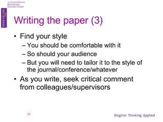 Writing the paper (3) Find your style You should be comfortable with it So should your audience But you will need to tailor it to the style of the journal/conference/whatever As you write, seek critical comment from colleagues/supervisors 