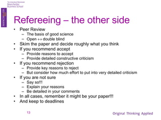 Refereeing – the other side Peer Review The basis of good science Open    double blind Skim the paper and decide roughly what you think If you recommend accept Provide reasons to accept Provide detailed constructive criticism If you recommend rejection Provide key reasons to reject But consider how much effort to put into very detailed criticism If you are not sure Say so!!! Explain your reasons Be detailed in your comments In all cases, remember it might be your paper!!! And keep to deadlines 