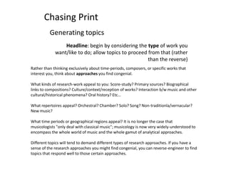 Chasing Print Generating topics Headline: begin by considering the type of work you want/like to do; allow topics to proceed from that (rather than the reverse) Rather than thinking exclusively about time-periods, composers, or specific works that interest you, think about approaches you find congenial.  What kinds of research-work appeal to you: Score-study? Primary sources? Biographical links to compositions? Culture/context/reception of works? Interaction b/w music and other cultural/historical phenomena? Oral history? Etc… What repertoires appeal? Orchestral? Chamber? Solo? Song? Non-traditionla/vernacular? New music? What time periods or geographical regions appeal? It is no longer the case that musicologists &quot;only deal with classical music&quot;; musicology is now very widely-understood to encompass the whole world of music and the whole gamut of analytical approaches. Different topics will tend to demand different types of research approaches. If you have a sense of the research approaches you might find congenial, you can reverse-engineer to find topics that respond well to those certain approaches. 