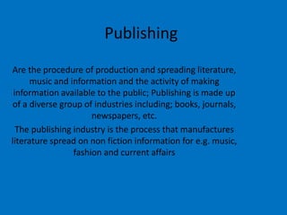 Publishing
Are the procedure of production and spreading literature,
music and information and the activity of making
information available to the public; Publishing is made up
of a diverse group of industries including; books, journals,
newspapers, etc.
The publishing industry is the process that manufactures
literature spread on non fiction information for e.g. music,
fashion and current affairs

 