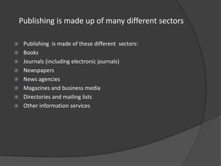 Publishing is made up of many different sectors










Publishing is made of these different sectors:
Books
Journals (including electronic journals)
Newspapers
News agencies
Magazines and business media
Directories and mailing lists
Other information services

 