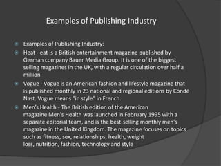 Examples of Publishing Industry







Examples of Publishing Industry:
Heat - eat is a British entertainment magazine published by
German company Bauer Media Group. It is one of the biggest
selling magazines in the UK, with a regular circulation over half a
million
Vogue - Vogue is an American fashion and lifestyle magazine that
is published monthly in 23 national and regional editions by Condé
Nast. Vogue means "in style" in French.
Men’s Health - The British edition of the American
magazine Men's Health was launched in February 1995 with a
separate editorial team, and is the best-selling monthly men's
magazine in the United Kingdom. The magazine focuses on topics
such as fitness, sex, relationships, health, weight
loss, nutrition, fashion, technology and style

 