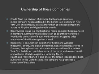 Ownership of these Companies
Condé Nast, is a division of Advance Publications, is a mass
media company headquartered in the Condè Nast Building in New
York City. The company attracts more than 164 million consumers
across its 20 print and digital media brands
 Bauer Media Group is a multinational media company headquartered
in Hamburg, Germany which operates in 16 countries worldwide.
Worldwide circulation of Bauer Media Group's magazine titles
amounts to 38 million magazines a week
 Rodale Inc. is an American publisher of health and wellness
magazines, books, and digital properties. Rodale is headquartered in
Emmaus, Pennsylvania and also maintains a satellite office in New
York City. Rodale Inc. publishes some of the most well-known health
and wellness lifestyle magazines, including Men's
Health and Prevention. It is also one of the largest independent book
publishers in the United States. The company has published a
collection of bestsellers


 