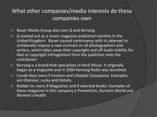 What other companies/media interests do these
companies own







Bauer Media Group also own Q and Kerrang.
Q started out as a music magazine published monthly in the
United Kingdom. Bauer caused controversy with its attempt to
unilaterally impose a new contract on all photographers and
writers, which takes away their copyright and off-loads liability for
libel or copyright infringement from the publisher onto the
contributor
Kerrang is a brand that specializes in Rock Music. It originally
began as a magazine and in 2004 Kerrang Radio was launched.
Condé Nast owns 9 Fashion and Lifestyle Companies. Examples
are Glamour, Lucky and Details.
Rodale Inc owns 8 Magazines and 9 selected books. Examples of
these magazine in this company is Prevention, Runners World and
Women's Health

 