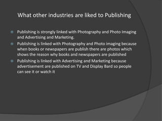 What other industries are liked to Publishing






Publishing is strongly linked with Photography and Photo Imaging
and Advertising and Marketing.
Publishing is linked with Photography and Photo imaging because
when books or newspapers are publish there are photos which
shows the reason why books and newspapers are published
Publishing is linked with Advertising and Marketing because
advertisement are published on TV and Display Bard so people
can see it or watch it

 