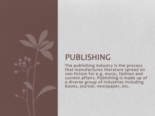 PUBLISHING
The publishing industry is the process
that manufactures literature spread on
non fiction for e.g. music, fashion and
current affairs. Publishing is made up of
a diverse group of industries including
books, journal, newspaper, etc.

 