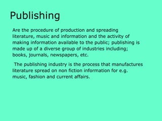 Publishing
Are the procedure of production and spreading
literature, music and information and the activity of
making information available to the public; publishing is
made up of a diverse group of industries including;
books, journals, newspapers, etc.
The publishing industry is the process that manufactures
literature spread on non fiction information for e.g.
music, fashion and current affairs.

 