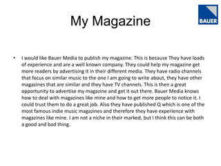 My Magazine
•

I would like Bauer Media to publish my magazine. This is because They have loads
of experience and are a well known company. They could help my magazine get
more readers by advertising it in their different media. They have radio channels
that focus on similar music to the one I am going to write about, they have other
magazines that are similar and they have TV channels. This is then a great
opportunity to advertise my magazine and get it out there. Bauer Media knows
how to deal with magazines like mine and how to get more people to notice it. I
could trust them to do a great job. Also they have published Q which is one of the
most famous indie music magazines and therefore they have experience with
magazines like mine. I am not a niche in their marked, but I think this can be both
a good and bad thing.

 