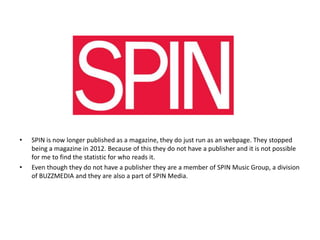 •

•

SPIN is now longer published as a magazine, they do just run as an webpage. They stopped
being a magazine in 2012. Because of this they do not have a publisher and it is not possible
for me to find the statistic for who reads it.
Even though they do not have a publisher they are a member of SPIN Music Group, a division
of BUZZMEDIA and they are also a part of SPIN Media.

 