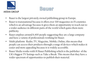 • Bauer is the largest privately owned publishing group in Europe.
• Bauer is transnational because it offers over 300 magazines in 15 countries
which is an advantage because it gives them an opportunity to reach out to
a wider audience in different parts of the world which gains them more
publicity.
• Bauer employs around 6,400 people suggesting they are a large company
and have a variety of professionals working for Bauer.
• Multi platform- Radio, TV, Magazine, Mobile, Online, this means that
people can access their products through a range of devices which makes it
easier and more appealing because it is widely accessible.
• Bauer Media works with H Bauer Publishing which is the publisher of the
UK‟s biggest TV listings such as Take a Break. This means that they have a
wider spectrum of opportunities to publish their material.

 