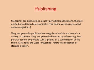 Publishing
Magazines are publications, usually periodical publications, that are
printed or published electronically. (The online versions are called
online magazines.)
They are generally published on a regular schedule and contain a
variety of content. They are generally financed by advertising, by a
purchase price, by prepaid subscriptions, or a combination of the
three. At its root, the word "magazine" refers to a collection or
storage location.
 