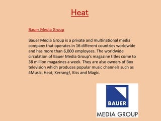 Heat
Bauer Media Group
Bauer Media Group is a private and multinational media
company that operates in 16 different countries worldwide
and has more than 6,000 employees. The worldwide
circulation of Bauer Media Group's magazine titles come to
38 million magazines a week. They are also owners of Box
television which produces popular music channels such as
4Music, Heat, Kerrang!, Kiss and Magic.
 