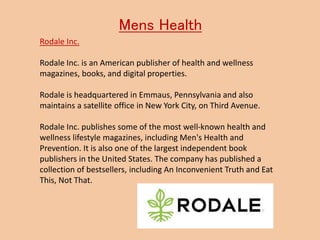 Mens Health
Rodale Inc.
Rodale Inc. is an American publisher of health and wellness
magazines, books, and digital properties.
Rodale is headquartered in Emmaus, Pennsylvania and also
maintains a satellite office in New York City, on Third Avenue.
Rodale Inc. publishes some of the most well-known health and
wellness lifestyle magazines, including Men's Health and
Prevention. It is also one of the largest independent book
publishers in the United States. The company has published a
collection of bestsellers, including An Inconvenient Truth and Eat
This, Not That.
 