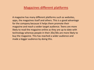 Magazines different platforms
A magazine has many different platforms such as websites,
apps, the magazines itself and others. This is a good advantage
for the company because it helps them promote their
magazine and reach a wider target audience. Teens are more
likely to read the magazine online as they are up to date with
technology whereas people in their 20s/30s are more likely to
buy the magazine. This has reached a wider audience and
made a bigger audience by doing this.
 