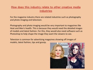How does this industry relate to other creative media
industries
For the magazine industry there are related industries such as photography
and photo imaging and television.
Photography and photo imaging would be very important to magazines like
Heat and Men's health. This is because they would need the detailed images
of models and latest fashion. For this, they would also need software such as
Photoshop to help shape the image they want the viewers to see.
Television is common for advertising magazines showing off images of
models, latest fashion, tips and gossip.
 