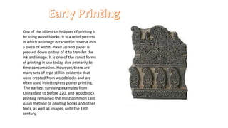 One of the oldest techniques of printing is
by using wood blocks. It is a relief process
in which an image is carved in reverse into
a piece of wood, inked up and paper is
pressed down on top of it to transfer the
ink and image. It is one of the rarest forms
of printing in use today, due primarily to
time consumption. However, there are
many sets of type still in existence that
were created from woodblocks and are
often used in letterpress poster printing.
The earliest surviving examples from
China date to before 220, and woodblock
printing remained the most common East
Asian method of printing books and other
texts, as well as images, until the 19th
century.
 