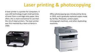 A laser printer is a printer for computers. It
uses LED-technology to get small particles
of toner from a cartridge onto paper. Very
often, this is more economical to use than
the ink of inkjet printers. The laser printer
was first invented by a team at Xerox in
1969.
Office photocopying was introduced by Xerox
in 1959, and it gradually replaced copies made
by Verifax, Photostat, carbon paper,
mimeograph machines, and other duplicating
machines.
 