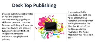Desktop publishing (abbreviated
DTP) is the creation of
documents using page layout
skills on a personal computer.
Desktop publishing software can
generate layouts and produce
typographic quality text and
images comparable to
traditional typography and
printing.
It was primarily the
introduction of both the
Apple LaserWriter, a
PostScript desktop printer,
and PageMaker for the
Mac that kicked off the
desktop publishing
revolution. The Apple
Macintosh was released in
1984.
 