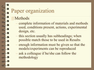 Paper organization
Methods
– complete information of materials and methods
used, conditions present, actions, experimental
design, etc.
– this section usually has subheadings; when
possible match those to be used in Results
– enough information must be given so that the
models/experiments can be reproduced
– ask a colleague if he/she can follow the
methodology
 