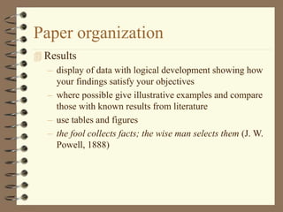 Paper organization
 Results
– display of data with logical development showing how
your findings satisfy your objectives
– where possible give illustrative examples and compare
those with known results from literature
– use tables and figures
– the fool collects facts; the wise man selects them (J. W.
Powell, 1888)
 